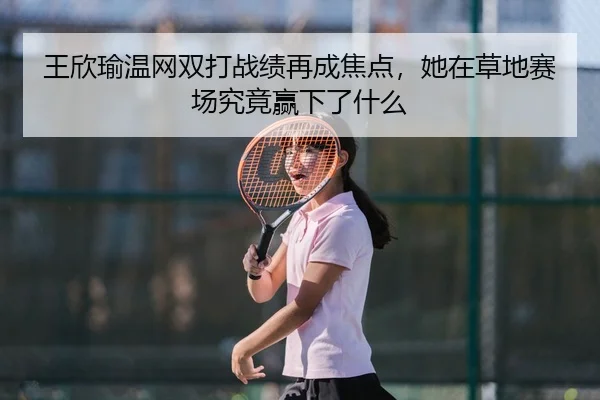 王欣瑜温网双打战绩再成焦点，她在草地赛场究竟赢下了什么